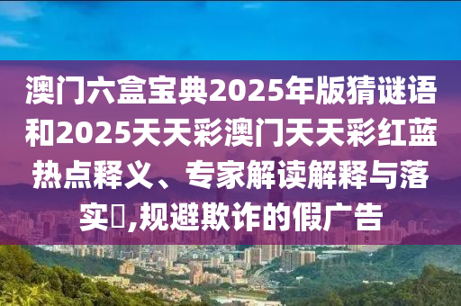 澳門六盒寶典2025年版猜謎語和2025天天彩澳門天天彩紅藍熱點釋義、專家解讀解釋與落實?,規避欺詐的假廣告